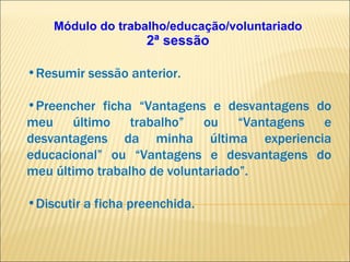 Módulo do trabalho/educação/voluntariado 2ª sessão Resumir sessão anterior. Preencher ficha “Vantagens e desvantagens do meu último trabalho” ou “Vantagens e desvantagens da minha última experiencia educacional” ou “Vantagens e desvantagens do meu último trabalho de voluntariado”. Discutir a ficha preenchida. 