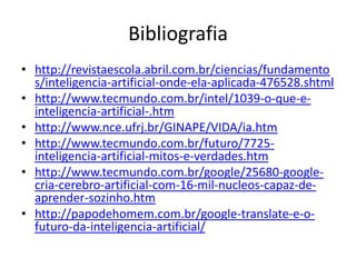 Google – Neural Network
• Ao perceber padrões recorrentes em imagens, o computador
  passou a separar automaticamente tudo o que era similar
  dentro de seu banco de dados. O sistema foi capaz de
  identificar faces, corpos humanos e gatos sem que fossem
  necessárias especificações diferentes para cada categoria.
• Segundo Dr. Jeff Dean, um dos funcionários da Google
  envolvido no projeto, o sistema foi capaz de criar por si
  próprio diversos padrões para identificar as imagens,
  desenvolvendo de maneira totalmente independente um
  conceito de gato, por exemplo. No banco de imagens usado
  para os testes do sistema, o próprio computador teria
  entendido o que eram as fotografias de gatos e criado novos
  padrões de avaliação, gerando a nova “regra” no sistema
 