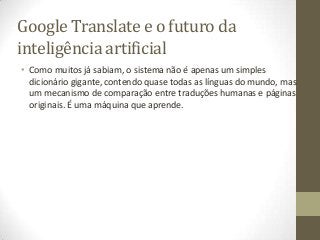 Google Translate e o futuro da
inteligência artificial
• Como muitos já sabiam, o sistema não é apenas um simples
  dicionário gigante, contendo quase todas as línguas do mundo, mas
  um mecanismo de comparação entre traduções humanas e páginas
  originais. É uma máquina que aprende.
 