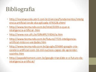 Bibliografia
• http://revistaescola.abril.com.br/ciencias/fundamentos/intelig
  encia-artificial-onde-ela-aplicada-476528.shtml
• http://www.tecmundo.com.br/intel/1039-o-que-e-
  inteligencia-artificial-.htm
• http://www.nce.ufrj.br/GINAPE/VIDA/ia.htm
• http://www.tecmundo.com.br/futuro/7725-inteligencia-
  artificial-mitos-e-verdades.htm
• http://www.tecmundo.com.br/google/25680-google-cria-
  cerebro-artificial-com-16-mil-nucleos-capaz-de-aprender-
  sozinho.htm
• http://papodehomem.com.br/google-translate-e-o-futuro-da-
  inteligencia-artificial/
 