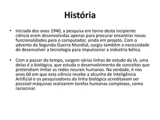 História
• Iniciada dos anos 1940, a pesquisa em torno desta incipiente
  ciência eram desenvolvidas apenas para procurar encontrar
  novas funcionalidades para o computador, ainda em projeto.
  Com o advento da Segunda Guerra Mundial, surgiu também a
  necessidade de desenvolver a tecnologia para impulsionar a
  indústria bélica.

• Com o passar do tempo, surgem várias linhas de estudo da IA,
  uma delas é a biológica, que estuda o desenvolvimento de
  conceitos que pretendiam imitar as redes neurais humanas.
  Na verdade, é nos anos 60 em que esta ciência recebe a
  alcunha de Inteligência Artificial e os pesquisadores da linha
  biológica acreditavam ser possível máquinas realizarem
  tarefas humanas complexas, como raciocinar.
 