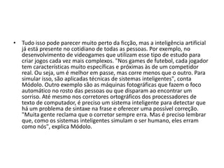 • Tudo isso pode parecer muito perto da ficção, mas a inteligência
  artificial já está presente no cotidiano de todas as pessoas. Por
  exemplo, no desenvolvimento de videogames que utilizam esse tipo
  de estudo para criar jogos cada vez mais complexos. "Nos games de
  futebol, cada jogador tem características muito específicas e
  próximas às de um competidor real. Ou seja, um é melhor em passe,
  mas corre menos que o outro. Para simular isso, são aplicadas
  técnicas de sistemas inteligentes", conta Módolo. Outro exemplo
  são as máquinas fotográficas que fazem o foco automático no rosto
  das pessoas ou que disparam ao encontrar um sorriso. Até mesmo
  nos corretores ortográficos dos processadores de texto de
  computador, é preciso um sistema inteligente para detectar que há
  um problema de sintaxe na frase e oferecer uma possível correção.
  "Muita gente reclama que o corretor sempre erra. Mas é preciso
  lembrar que, como os sistemas inteligentes simulam o ser humano,
  eles erram como nós", explica Módolo.
 