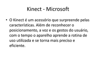 Kinect - Microsoft
• O Kinect é um acessório que surpreende pelas características.
  Além de reconhecer o posicionamento, a voz e os gestos do
  usuário, com o tempo o aparelho aprende a rotina de uso
  utilizada e se torna mais preciso e eficiente.
 