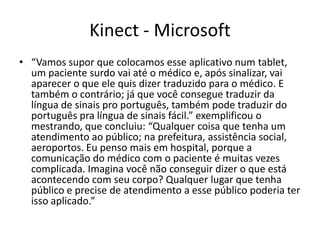 Kinect - Microsoft
• “Vamos supor que colocamos esse aplicativo num tablet, um
  paciente surdo vai até o médico e, após sinalizar, vai aparecer
  o que ele quis dizer traduzido para o médico. E também o
  contrário; já que você consegue traduzir da língua de sinais
  pro português, também pode traduzir do português pra língua
  de sinais fácil.” exemplificou o mestrando, que concluiu:
  “Qualquer coisa que tenha um atendimento ao público; na
  prefeitura, assistência social, aeroportos. Eu penso mais em
  hospital, porque a comunicação do médico com o paciente é
  muitas vezes complicada. Imagina você não conseguir dizer o
  que está acontecendo com seu corpo? Qualquer lugar que
  tenha público e precise de atendimento a esse público poderia
  ter isso aplicado.”
 