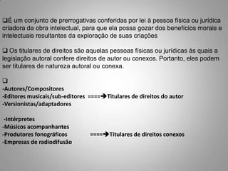 É um conjunto de prerrogativas conferidas por lei à pessoa física ou jurídica
criadora da obra intelectual, para que ela possa gozar dos benefícios morais e
intelectuais resultantes da exploração de suas criações
 Os titulares de direitos são aquelas pessoas físicas ou jurídicas às quais a
legislação autoral confere direitos de autor ou conexos. Portanto, eles podem
ser titulares de natureza autoral ou conexa.

-Autores/Compositores
-Editores musicais/sub-editores ====Titulares de direitos do autor
-Versionistas/adaptadores
-Intérpretes
-Músicos acompanhantes
-Produtores fonográficos ====Titulares de direitos conexos
-Empresas de radiodifusão
 