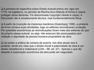  A primeira lei específica sobre Direito Autoral entrou em vigor em
1710, na Inglaterra, no período da Raínha Ana (Statute of Anne) e visava
proteger obras literárias. Foi denominada Copyright (direito à cópia). A
Discussão não é simplesmente técnica, mas fundamentalmente Ética.
 A partir da invenção da imprensa mecânica (Gutenberg 1398), a pirataria
de livros iniciava suas atividades, logo os editores reivindicaram proteção.
Por questões econômicas as reivindicações foram mais dos editores do que
da própria classe autoral, ou seja, não estavam tão preocupados com
violação a dignidade da pessoa humana proprietário da obra.
 Já existiu a prática de compra da autoria, nos dias atuais isso é
proibido, tendo em vista que o direito moral à paternidade da obra é um
direito intrasferivel e inalienável (LDA – 98, art. 27). Apenas o que diz
respeito à exploração econômica da obra pode ser negociado.
 