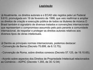 Legislação
 Atualmente, os direitos autorais e o ECAD são regidos pela Lei Federal
9.610, promulgada em 19 de fevereiro de 1998, que veio reafirmar e ampliar
os direitos de criação e execução pública de todos os titulares de música.O
Brasil também é signatário de diversos tratados e convenções internacionais
que representam o compromisso assumido pelo país perante a comunidade
internacional, de respeitar e proteger os direitos autorais relativos aos
diversos tipos de obras intelectuais.
 Dentre as principais normas internacionais, podemos destacar:
- Convenção de Berna (Decreto 75.699, de 6.12.75);
- Convenção de Roma, sobre direitos conexos (Decreto 57.125, de 19.10.65);
- Acordo sobre aspectos dos Direitos de Propriedade Intelectual relacionados
ao Comércio – ADPIC (Decreto 1.355, de 30.12.94)
 