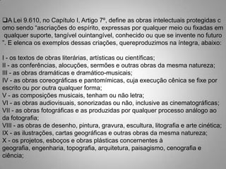 A Lei 9.610, no Capítulo I, Artigo 7º, define as obras intelectuais protegidas c
omo sendo “ascriações do espírito, expressas por qualquer meio ou fixadas em
qualquer suporte, tangível ouintangível, conhecido ou que se invente no futuro
”. E elenca os exemplos dessas criações, quereproduzimos na íntegra, abaixo:
I - os textos de obras literárias, artísticas ou científicas;
II - as conferências, alocuções, sermões e outras obras da mesma natureza;
III - as obras dramáticas e dramático-musicais;
IV - as obras coreográficas e pantomímicas, cuja execução cênica se fixe por
escrito ou por outra qualquer forma;
V - as composições musicais, tenham ou não letra;
VI - as obras audiovisuais, sonorizadas ou não, inclusive as cinematográficas;
VII - as obras fotográficas e as produzidas por qualquer processo análogo ao
da fotografia;
VIII - as obras de desenho, pintura, gravura, escultura, litografia e arte cinética;
IX - as ilustrações, cartas geográficas e outras obras da mesma natureza;
X - os projetos, esboços e obras plásticas concernentes à
geografia, engenharia, topografia, arquitetura, paisagismo, cenografia e
ciência;
 