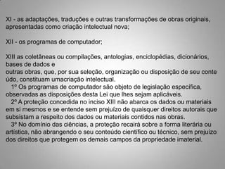 XI - as adaptações, traduções e outras transformações de obras originais,
apresentadas como criação intelectual nova;
XII - os programas de computador;
XIII as coletâneas ou compilações, antologias, enciclopédias, dicionários,
bases de dados e
outras obras, que, por sua seleção, organização ou disposição de seu conte
údo, constituam umacriação intelectual.
1º Os programas de computador são objeto de legislação específica,
observadas as disposições desta Lei que lhes sejam aplicáveis.
2º A proteção concedida no inciso XIII não abarca os dados ou materiais
em si mesmos e se entende sem prejuízo de quaisquer direitos autorais que
subsistam a respeito dos dados ou materiais contidos nas obras.
3º No domínio das ciências, a proteção recairá sobre a forma literária ou
artística, não abrangendo o seu conteúdo científico ou técnico, sem prejuízo
dos direitos que protegem os demais campos da propriedade imaterial.
 