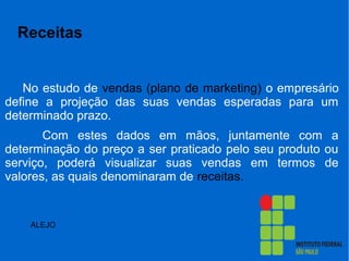Receitas
No estudo de vendas (plano de marketing) o empresário
define a projeção das suas vendas esperadas para um
determinado prazo.
Com estes dados em mãos, juntamente com a
determinação do preço a ser praticado pelo seu produto ou
serviço, poderá visualizar suas vendas em termos de
valores, as quais denominaram de receitas.
ALEJO
 