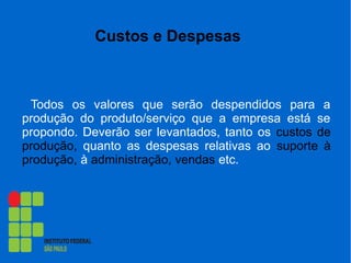 Custos e Despesas
Todos os valores que serão despendidos para a
produção do produto/serviço que a empresa está se
propondo. Deverão ser levantados, tanto os custos de
produção, quanto as despesas relativas ao suporte à
produção, à administração, vendas etc.
 