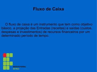Fluxo de Caixa
O fluxo de caixa é um instrumento que tem como objetivo
básico, a projeção das Entradas (receitas) e saídas (custos,
despesas e investimentos) de recursos financeiros por um
determinado período de tempo.
 