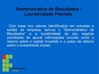 Demonstrativo de Resultados /
Lucratividade Prevista
Com base nos valores identificados em entradas e
saídas da empresa, tem-se o “Demonstrativo de
Resultados” e a lucratividade de seu negócio
(condições de apurar informações cruciais como o
retorno sobre o capital investido e o prazo de retorno
sobre o investimento inicial).
 