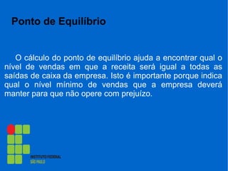 Ponto de Equilíbrio
O cálculo do ponto de equilíbrio ajuda a encontrar qual o
nível de vendas em que a receita será igual a todas as
saídas de caixa da empresa. Isto é importante porque indica
qual o nível mínimo de vendas que a empresa deverá
manter para que não opere com prejuízo.
 