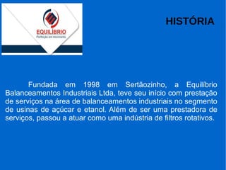 HISTÓRIA
Fundada em 1998 em Sertãozinho, a Equilíbrio
Balanceamentos Industriais Ltda, teve seu início com prestação
de serviços na área de balanceamentos industriais no segmento
de usinas de açúcar e etanol. Além de ser uma prestadora de
serviços, passou a atuar como uma indústria de filtros rotativos.
 