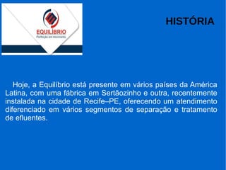 HISTÓRIA
Hoje, a Equilíbrio está presente em vários países da América
Latina, com uma fábrica em Sertãozinho e outra, recentemente
instalada na cidade de Recife–PE, oferecendo um atendimento
diferenciado em vários segmentos de separação e tratamento
de efluentes.
 