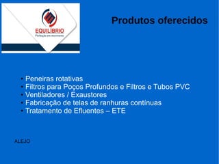 Produtos oferecidos
● Peneiras rotativas
● Filtros para Poços Profundos e Filtros e Tubos PVC
● Ventiladores / Exaustores
● Fabricação de telas de ranhuras contínuas
● Tratamento de Efluentes – ETE
ALEJO
 