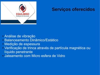 Serviços oferecidos
● Análise de vibração
● Balanceamento Dinâmico/Estático
● Medição de espessura
● Verificação de trinca através de partícula magnética ou
líquido penetrante
● Jateamento com Micro esfera de Vidro
 