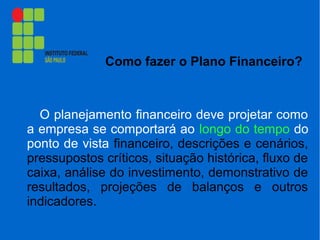 Como fazer o Plano Financeiro?
O planejamento financeiro deve projetar como
a empresa se comportará ao longo do tempo do
ponto de vista financeiro, descrições e cenários,
pressupostos críticos, situação histórica, fluxo de
caixa, análise do investimento, demonstrativo de
resultados, projeções de balanços e outros
indicadores.
 
