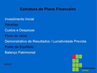 Estrutura do Plano Financeiro
Investimento Inicial
Receitas
Custos e Despesas
Fluxo de caixa
Demonstrativo de Resultados / Lucratividade Prevista
Ponto de Equilíbrio
Balanço Patrimonial
ALEJO
 