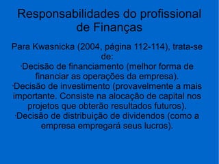 Responsabilidades do profissional
de Finanças
Para Kwasnicka (2004, página 112-114), trata-se
de:
•Decisão de financiamento (melhor forma de
financiar as operações da empresa).
•Decisão de investimento (provavelmente a mais
importante. Consiste na alocação de capital nos
projetos que obterão resultados futuros).
•Decisão de distribuição de dividendos (como a
empresa empregará seus lucros).
 