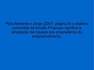 Para Morante e Jorge (2007, página 8) o objetivo
primordial da função Finanças significa a
ampliação da riqueza dos proprietários do
empreendimento.
 