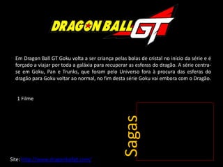 Em Dragon Ball GT Goku volta a ser criança pelas bolas de cristal no início da série e é
forçado a viajar por toda a galáxia para recuperar as esferas do dragão. A série centra-
se em Goku, Pan e Trunks, que foram pelo Universo fora à procura das esferas do
dragão para Goku voltar ao normal, no fim desta série Goku vai embora com o Dragão.
Sagas
Site: http://www.dragonballgt.com/
1 Filme
 