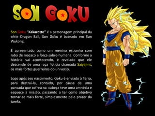 Son Goku “Kakarotto” é a personagem principal da
série Dragon Ball, Son Goku é baseado em Sun
Wukong.
É apresentado como um menino estranho com
rabo de macaco e força sobre-humana. Conforme a
história vai acontecendo, é revelado que ele
descende de uma raça fictícia chamada Saiyajins,
os mais fortes guerreiros do universo.
Logo após seu nascimento, Goku é enviado à Terra,
para destruí-la, contudo, por causa de uma
pancada que sofreu na cabeça teve uma amnésia e
esquece a missão, passando a ter como objetivo
tornar-se mais forte, simplesmente pelo prazer da
tarefa.
 