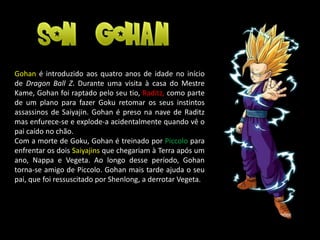 Gohan é introduzido aos quatro anos de idade no início
de Dragon Ball Z. Durante uma visita à casa do Mestre
Kame, Gohan foi raptado pelo seu tio, Raditz, como parte
de um plano para fazer Goku retomar os seus instintos
assassinos de Saiyajin. Gohan é preso na nave de Raditz
mas enfurece-se e explode-a acidentalmente quando vê o
pai caído no chão.
Com a morte de Goku, Gohan é treinado por Piccolo para
enfrentar os dois Saiyajins que chegariam à Terra após um
ano, Nappa e Vegeta. Ao longo desse período, Gohan
torna-se amigo de Piccolo. Gohan mais tarde ajuda o seu
pai, que foi ressuscitado por Shenlong, a derrotar Vegeta.
 