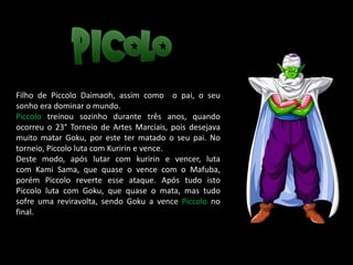Filho de Piccolo Daimaoh, assim como o pai, o seu
sonho era dominar o mundo.
Piccolo treinou sozinho durante três anos, quando
ocorreu o 23° Torneio de Artes Marciais, pois desejava
muito matar Goku, por este ter matado o seu pai. No
torneio, Piccolo luta com Kuririn e vence.
Deste modo, após lutar com kuririn e vencer, luta
com Kami Sama, que quase o vence com o Mafuba,
porém Piccolo reverte esse ataque. Após tudo isto
Piccolo luta com Goku, que quase o mata, mas tudo
sofre uma reviravolta, sendo Goku a vence Piccolo no
final.
 