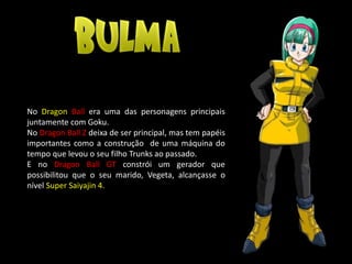 No Dragon Ball era uma das personagens principais
juntamente com Goku.
No Dragon Ball Z deixa de ser principal, mas tem papéis
importantes como a construção de uma máquina do
tempo que levou o seu filho Trunks ao passado.
E no Dragon Ball GT constrói um gerador que
possibilitou que o seu marido, Vegeta, alcançasse o
nível Super Saiyajin 4.
 