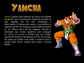 Yamcha aparece pela primeira vez como um bandido
do deserto que se envergonha facilmente quando vê
uma rapariga. Ele faz uma emboscada a
Goku, Bulma e Oolong para roubar o seu dinheiro e
Cápsulas Hói-Pói. Ele consegue vencer Goku mas parte
ao ver Bulma. Num ato de vingança, Yamcha é
derrotado mas resolve ajudá-los para conseguir
as Esferas do Dragão e desejar que sua timidez
quando vê mulheres desapareça. Ao fim da jornada,
ele acaba por perder esse medo e muda-se para a
cidade onde Bulma morava para assim o Ensino
Médio.
 