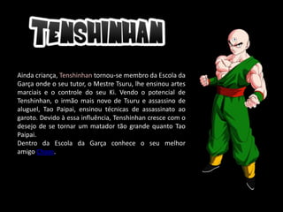 Ainda criança, Tenshinhan tornou-se membro da Escola da
Garça onde o seu tutor, o Mestre Tsuru, lhe ensinou artes
marciais e o controle do seu Ki. Vendo o potencial de
Tenshinhan, o irmão mais novo de Tsuru e assassino de
aluguel, Tao Paipai, ensinou técnicas de assassinato ao
garoto. Devido à essa influência, Tenshinhan cresce com o
desejo de se tornar um matador tão grande quanto Tao
Paipai.
Dentro da Escola da Garça conhece o seu melhor
amigo Chaos.
 