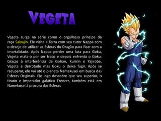 Vegeta surge na série como o orgulhoso príncipe da
raça Saiyajin. Ele visita a Terra com seu tutor Nappa com
o desejo de utilizar as Esferas do Dragão para ficar com a
imortalidade. Após Nappa perder uma luta para Goku,
Vegeta mata-o por ser fraco e depois enfrenta o Goku.
Graças à interferência de Gohan, Kuririn e Yajirobe,
Vegeta é derrotado mas Goku o deixa fugir. Após se
recuperar, ele vai até o planeta Namekusei em busca das
Esferas Originais. Ele logo descobre que seu superior, o
tirano e imperador galático Freezer, também está em
Namekusei à procura das Esferas
 