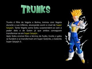 Trunks é filho de Vegeta e Bulma, treinou com Vegeta
durante a sua infância, alcançando assim o nível de Super
Saiyajin. Tanto Vegeta como Goku surpreendem-se com o
poder dele e de Goten já que ambos conseguem
transformar-se em Super Saiyajin .
Após Goku ensinar-lhes a técnica da fusão, trunks e goku
se fundem e se transformam em Super Gotenks, o Gotenks
Super Saiyajin 3.
 
