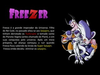 Freeza é o grande imperador do Universo. Filho
do Rei Cold, no passado aliou-se aos Saiyajins, que
tinham derrotado os Tsufurujins e tomado conta
do Planeta Vegeta (antes chamado de Plant), e em
suas conquistas pelo universo. Após um início
próspero, tal aliança começou a ruir quando
Freeza ficou sabendo da lenda do Super Saiyajin.
Freeza então decidiu eliminar os saiyajins.
 