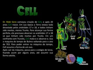 Dr. Maki Gero começou criação de Cell, e após 20
anos Cell nasce. Em sua época a Terra estava toda
devastada pelos andróides 17 e 18, e todos tinham
sido mortos, menos Trunks. Para alcançar sua forma
perfeita, ele precisava absorver os andróides 17 e 18
só que tinham sido mortos por Trunks. Em um
confronto com Truncks, Cell mata-o e absorve-o. Usa
a maquina do tempo de Bulma voltando para o ano
de 763. Para poder entrar na máquina do tempo,
Cell assume a forma de um ovo.
Após sair da máquina, passa para o estágio de larva,
ficando assim por alguns anos, até assumir sua
forma adulta.
 