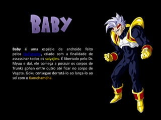 Baby é uma espécie de androide feito
pelos tsufurujins, criado com a finalidade de
assassinar todos os saiyajins. É libertado pelo Dr.
Myuu e daí, ele começa a possuir os corpos de
Trunks gohan entre outro até ficar no corpo de
Vegeta. Goku consegue derrotá-lo ao lança-lo ao
sol com o Kamehameha.
 