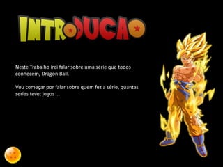 Neste Trabalho irei falar sobre uma série que todos
conhecem, Dragon Ball.
Vou começar por falar sobre quem fez a série, quantas
series teve; jogos ...
 