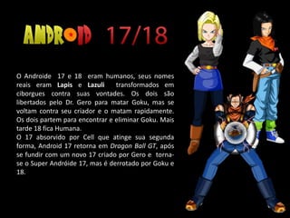 O Androide 17 e 18 eram humanos, seus nomes
reais eram Lapis e Lazuli transformados em
ciborgues contra suas vontades. Os dois são
libertados pelo Dr. Gero para matar Goku, mas se
voltam contra seu criador e o matam rapidamente.
Os dois partem para encontrar e eliminar Goku. Mais
tarde 18 fica Humana.
O 17 absorvido por Cell que atinge sua segunda
forma, Android 17 retorna em Dragon Ball GT, após
se fundir com um novo 17 criado por Gero e torna-
se o Super Andróide 17, mas é derrotado por Goku e
18.
 