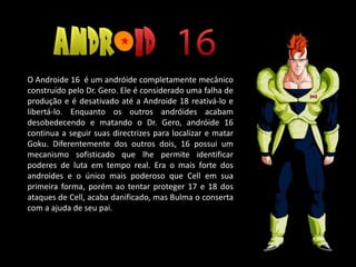 O Androide 16 é um andróide completamente mecânico
construído pelo Dr. Gero. Ele é considerado uma falha de
produção e é desativado até a Androide 18 reativá-lo e
libertá-lo. Enquanto os outros andróides acabam
desobedecendo e matando o Dr. Gero, andróide 16
continua a seguir suas directrizes para localizar e matar
Goku. Diferentemente dos outros dois, 16 possui um
mecanismo sofisticado que lhe permite identificar
poderes de luta em tempo real. Era o mais forte dos
androides e o único mais poderoso que Cell em sua
primeira forma, porém ao tentar proteger 17 e 18 dos
ataques de Cell, acaba danificado, mas Bulma o conserta
com a ajuda de seu pai.
 