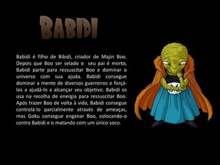 Babidi é filho de Bibidi, criador de Majin Boo.
Depois que Boo ser selado o seu pai é morto,
Babidi parte para ressuscitar Boo e dominar o
universo com sua ajuda. Babidi consegue
dominar a mente de diversos guerreiros e forçá-
los a ajudá-lo a alcançar seu objetivo. Babidi os
usa na recolha de energia para ressuscitar Boo.
Após trazer Boo de volta à vida, Babidi consegue
controlá-lo parcialmente através de ameaças,
mas Goku consegue enganar Boo, colocando-o
contra Babidi e o matando com um único soco.
 