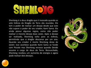 Shenlong é o deus dragão que é invocado quando as
sete Esferas do Dragão da Terra são reunidas. Ele
tem o poder de realizar um desejo desde que este
não supere o poder de seu criador, Kami Sama. Ele
ainda possui algumas regras, como não poder
realizar o mesmo desejo duas vezes. Após o desejo
ser realizado, Shenlong volta para as esferas,
permitindo que o dragão descanse por um ano.
Quando seu criador é morto Shenlong deixa de
existir. Isso acontece quando Kami Sama se funde
com Piccolo mas Shenlong renasce quando Dende
assume o cargo de deus da Terra. Ressuscitado,
Shenlong recebeu um aumento de energia e agora
pode realizar dois desejos.
 