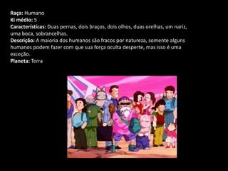 Raça: Humano
Ki médio: 5
Características: Duas pernas, dois braços, dois olhos, duas orelhas, um nariz,
uma boca, sobrancelhas.
Descrição: A maioria dos humanos são fracos por natureza, somente alguns
humanos podem fazer com que sua força oculta desperte, mas isso é uma
exceção.
Planeta: Terra
 