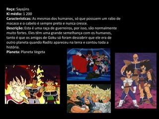 Raça: Sayajins
Ki médio: 1 200
Características: As mesmas dos humanos, só que possuem um rabo de
macaco e o cabelo é sempre preto e nunca cresce.
Descrição: Esta é uma raça de guerreiros, por isso, são normalmente
muito fortes. Eles têm uma grande semelhança com os humanos,
tanto é que os amigos de Goku só foram descobrir que ele era de
outro planeta quando Raditz apareceu na terra e contou toda a
história.
Planeta: Planeta Vegeta
 