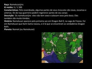 Raça: Namekuseijins
Ki médio: 5 / 1 500
Características: Pele esverdeada, algumas partes de seus músculos são rosas, escamas e
antenas. Os da raça guerreira podem regenerar partes de seu corpo.
Descrição: Os namekuseijins eles não tem sexo e colocam ovos pela boca. Eles
também são muito tímidos.
História: Namekusei aparece pela primeira vez em Dragon Ball Z, na saga de Freeza. Foi
em Namekusei que Kami Sama nasceu, e é lá que se encontram as verdadeiras Dragon
Balls.
Planeta: Namek (ou Namekusei)
 