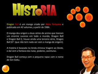 Dragon Ball é um manga criado por Akira Toriyama e
publicado em 42 volumes, a partir de 1984.
O manga deu origem a duas séries de anime que tiveram
um enorme sucesso em todo o mundo, Dragon Ball
e Dragon Ball Z, houve ainda uma terceira série, Dragon
Ball GT (que não tem nada ver com o manga de origem).
A história é baseada na lenda chinesa Viagem ao Oeste,
e daí vem a fantasia das lutas, poderes, aventuras.
Dragon Ball começa com o pequeno rapaz com o nome
de Son Goku.
 