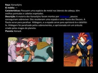 Raça: Konackjins
Ki médio: —
Características: Possuem uma espécie de metal nas laterais da cabeça, têm
orelhas pontudas e cabelos espetados.
Descrição: A maioria dos Konackjins foram mortos por Hildegarn, poucos
conseguiram sobreviver. Eles receberam uma espada e uma flauta dos Deuses. A
flauta serve para paralisar Hildegarn, e a espada serve para aprisioná-lo e debilitá-
lo. Hildegarn foi paralisado pelos sobreviventes, e aprisionado em um oráculo
criado pelos magos do planeta.
Planeta: Konack
 