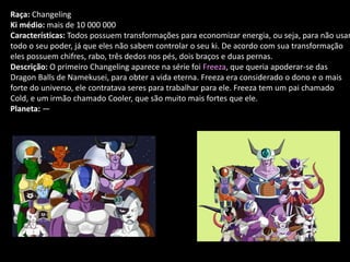 Raça: Changeling
Ki médio: mais de 10 000 000
Características: Todos possuem transformações para economizar energia, ou seja, para não usar
todo o seu poder, já que eles não sabem controlar o seu ki. De acordo com sua transformação
eles possuem chifres, rabo, três dedos nos pés, dois braços e duas pernas.
Descrição: O primeiro Changeling aparece na série foi Freeza, que queria apoderar-se das
Dragon Balls de Namekusei, para obter a vida eterna. Freeza era considerado o dono e o mais
forte do universo, ele contratava seres para trabalhar para ele. Freeza tem um pai chamado
Cold, e um irmão chamado Cooler, que são muito mais fortes que ele.
Planeta: —
 