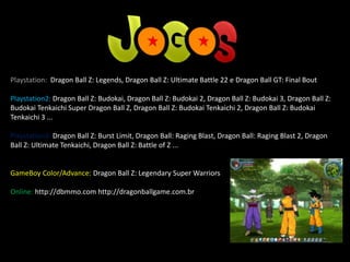 Playstation: Dragon Ball Z: Legends, Dragon Ball Z: Ultimate Battle 22 e Dragon Ball GT: Final Bout
Playstation2: Dragon Ball Z: Budokai, Dragon Ball Z: Budokai 2, Dragon Ball Z: Budokai 3, Dragon Ball Z:
Budokai Tenkaichi Super Dragon Ball Z, Dragon Ball Z: Budokai Tenkaichi 2, Dragon Ball Z: Budokai
Tenkaichi 3 ...
Playstation3: Dragon Ball Z: Burst Limit, Dragon Ball: Raging Blast, Dragon Ball: Raging Blast 2, Dragon
Ball Z: Ultimate Tenkaichi, Dragon Ball Z: Battle of Z ...
GameBoy Color/Advance: Dragon Ball Z: Legendary Super Warriors
Online: http://dbmmo.com http://dragonballgame.com.br
 